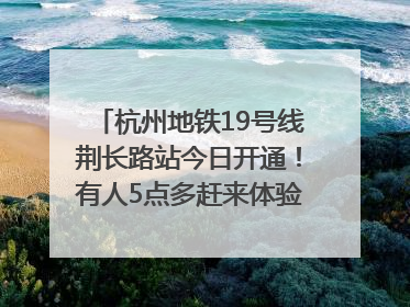 杭州地铁19号线荆长路站今日开通！有人5点多赶来体验：太方便了