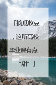 摘瓜收豆，这所高校毕业课有点“甜”