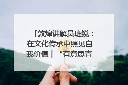敦煌讲解员班锐：在文化传承中照见自我价值｜“有意思青年”高校公益计划