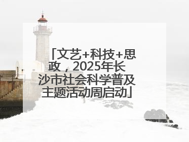 文艺+科技+思政，2025年长沙市社会科学普及主题活动周启动