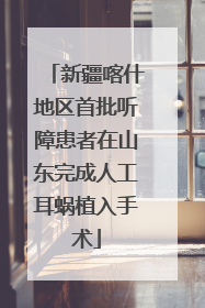 新疆喀什地区首批听障患者在山东完成人工耳蜗植入手术