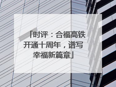 时评：合福高铁开通十周年，谱写幸福新篇章