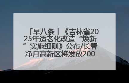 早八条丨《吉林省2025年适老化改造“焕新”实施细则》公布/长春净月高新区将发放200万元汽车消费券！