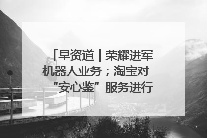 早资道｜荣耀进军机器人业务；淘宝对“安心鉴”服务进行逐步下线调整
