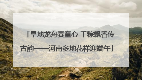 旱地龙舟赛童心 千粽飘香传古韵——河南多地花样迎端午