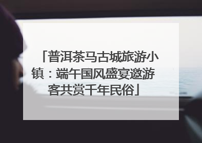 普洱茶马古城旅游小镇：端午国风盛宴邀游客共赏千年民俗