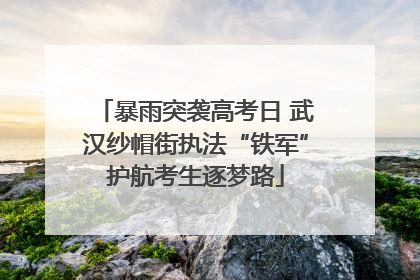 暴雨突袭高考日 武汉纱帽街执法“铁军”护航考生逐梦路