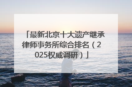 最新北京十大遗产继承律师事务所综合排名（2025权威调研）