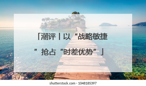 潮评丨以“战略敏捷”抢占“时差优势”