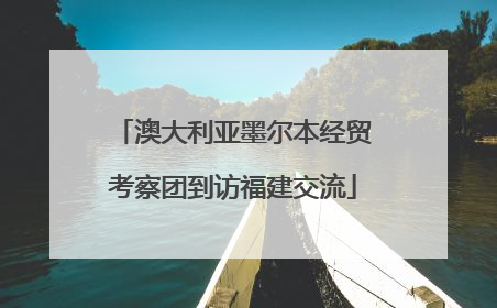 澳大利亚墨尔本经贸考察团到访福建交流