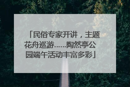 民俗专家开讲，主题花舟巡游……陶然亭公园端午活动丰富多彩