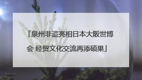 泉州非遗亮相日本大阪世博会 经贸文化交流再添硕果