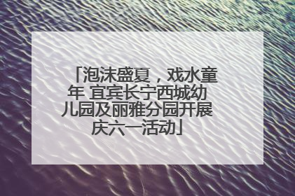 泡沫盛夏，戏水童年 宜宾长宁西城幼儿园及丽雅分园开展庆六一活动