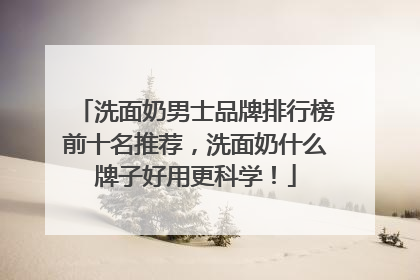 洗面奶男士品牌排行榜前十名推荐，洗面奶什么牌子好用更科学！