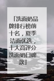 洗面奶品牌排行榜前十名，夏季洁面优选，十大高评分洗面奶口碑款