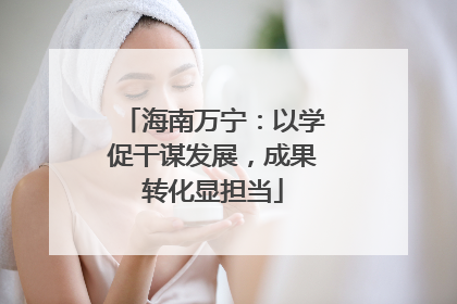 海南万宁：以学促干谋发展，成果转化显担当
