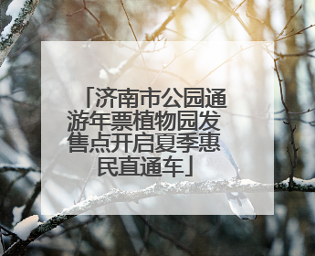 济南市公园通游年票植物园发售点开启夏季惠民直通车