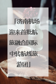 济南机场迎来首批航旅融合国际中转航线旅游团