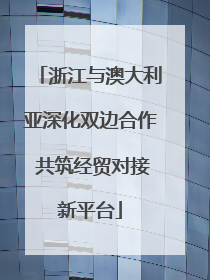 浙江与澳大利亚深化双边合作 共筑经贸对接新平台
