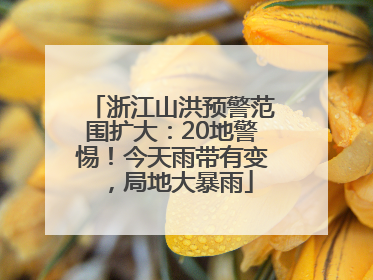 浙江山洪预警范围扩大：20地警惕！今天雨带有变，局地大暴雨