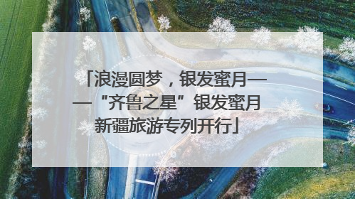浪漫圆梦，银发蜜月——“齐鲁之星”银发蜜月新疆旅游专列开行