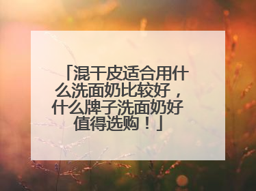混干皮适合用什么洗面奶比较好，什么牌子洗面奶好值得选购！