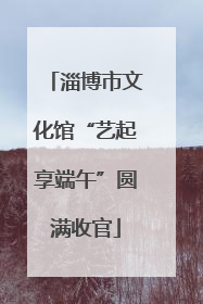 淄博市文化馆“艺起享端午”圆满收官