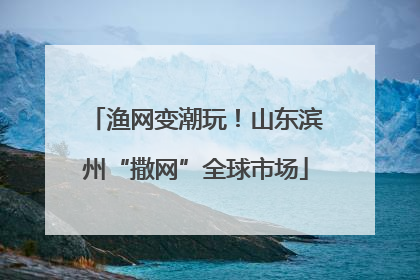 渔网变潮玩！山东滨州“撒网”全球市场