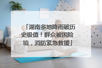 湖南多地降雨破历史极值！群众被困险境，消防紧急救援