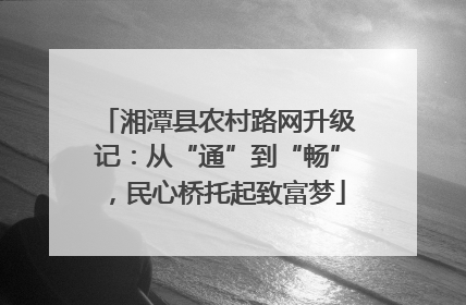 湘潭县农村路网升级记：从“通”到“畅”，民心桥托起致富梦