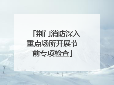 荆门消防深入重点场所开展节前专项检查