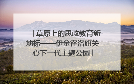 草原上的思政教育新地标——伊金霍洛旗关心下一代主题公园