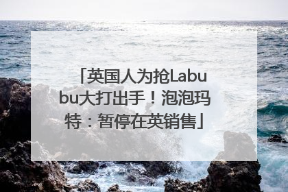 英国人为抢Labubu大打出手！泡泡玛特：暂停在英销售
