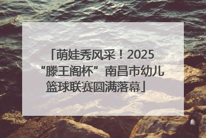 萌娃秀风采！2025“滕王阁杯”南昌市幼儿篮球联赛圆满落幕