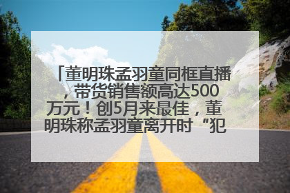 董明珠孟羽童同框直播，带货销售额高达500万元！创5月来最佳，董明珠称孟羽童离开时“犯了很大的错”