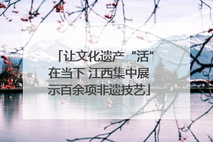 让文化遗产“活”在当下 江西集中展示百余项非遗技艺