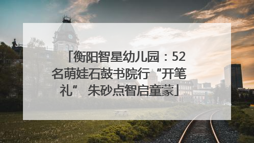 衡阳智星幼儿园：52名萌娃石鼓书院行“开笔礼” 朱砂点智启童蒙