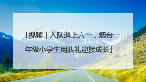 视频｜入队遇上六一，烟台一年级小学生用队礼迎接成长