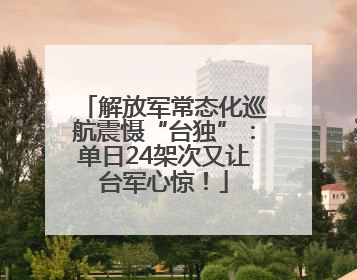 解放军常态化巡航震慑“台独”：单日24架次又让台军心惊！