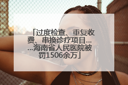 过度检查、重复收费、串换诊疗项目……海南省人民医院被罚1506余万