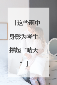 这些雨中身影为考生撑起“晴天”