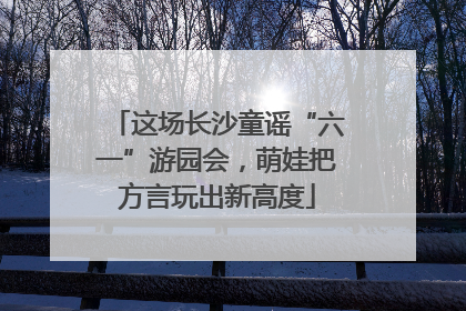 这场长沙童谣“六一”游园会，萌娃把方言玩出新高度