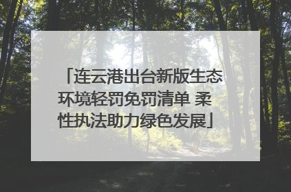 连云港出台新版生态环境轻罚免罚清单 柔性执法助力绿色发展