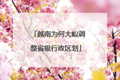 越南为何大幅调整省级行政区划