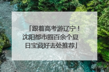 跟着高考游辽宁！沈阳都市圈百余个夏日宝藏好去处推荐