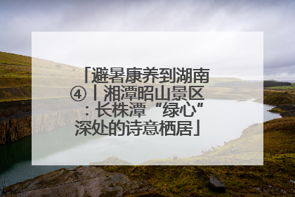 避暑康养到湖南④丨湘潭昭山景区：长株潭“绿心”深处的诗意栖居