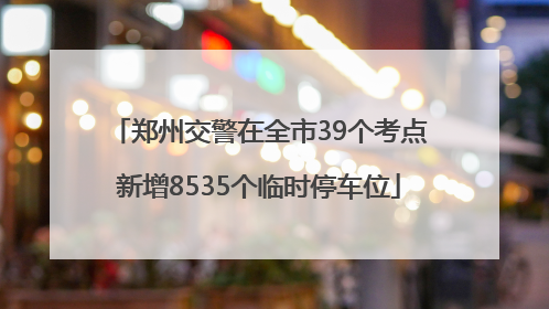郑州交警在全市39个考点新增8535个临时停车位