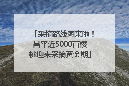 采摘路线图来啦！昌平近5000亩樱桃迎来采摘黄金期