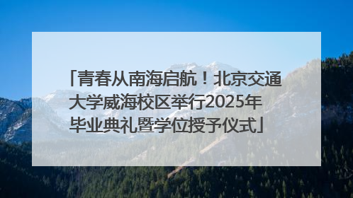 青春从南海启航！北京交通大学威海校区举行2025年毕业典礼暨学位授予仪式
