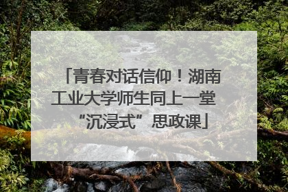 青春对话信仰！湖南工业大学师生同上一堂“沉浸式”思政课